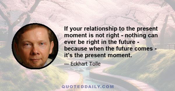 If your relationship to the present moment is not right - nothing can ever be right in the future - because when the future comes - it's the present moment.