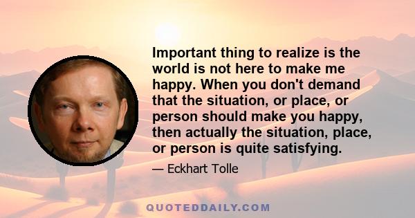 Important thing to realize is the world is not here to make me happy. When you don't demand that the situation, or place, or person should make you happy, then actually the situation, place, or person is quite