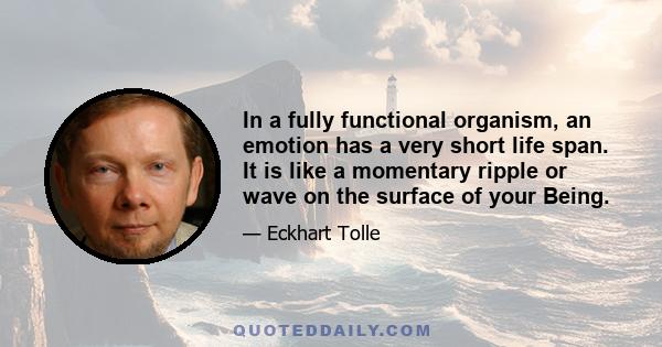 In a fully functional organism, an emotion has a very short life span. It is like a momentary ripple or wave on the surface of your Being.