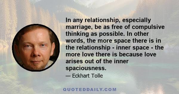 In any relationship, especially marriage, be as free of compulsive thinking as possible. In other words, the more space there is in the relationship - inner space - the more love there is because love arises out of the