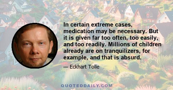 In certain extreme cases, medication may be necessary. But it is given far too often, too easily, and too readily. Millions of children already are on tranquilizers, for example, and that is absurd.