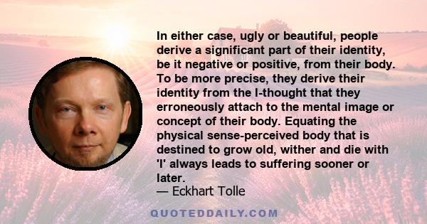 In either case, ugly or beautiful, people derive a significant part of their identity, be it negative or positive, from their body. To be more precise, they derive their identity from the I-thought that they erroneously 