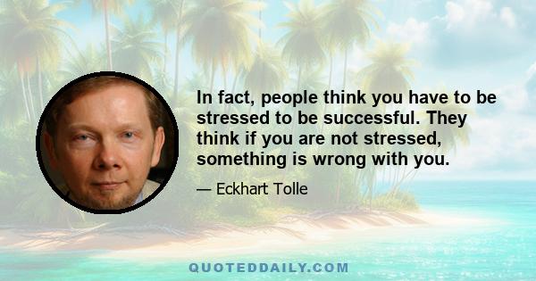 In fact, people think you have to be stressed to be successful. They think if you are not stressed, something is wrong with you.