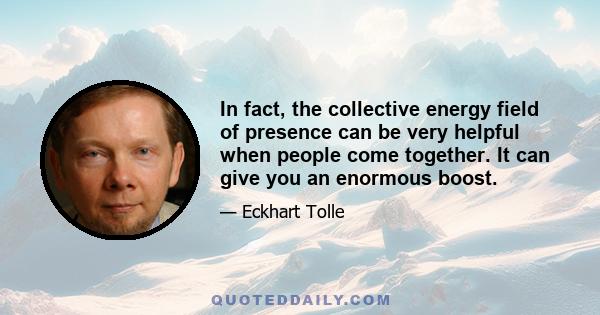 In fact, the collective energy field of presence can be very helpful when people come together. It can give you an enormous boost.