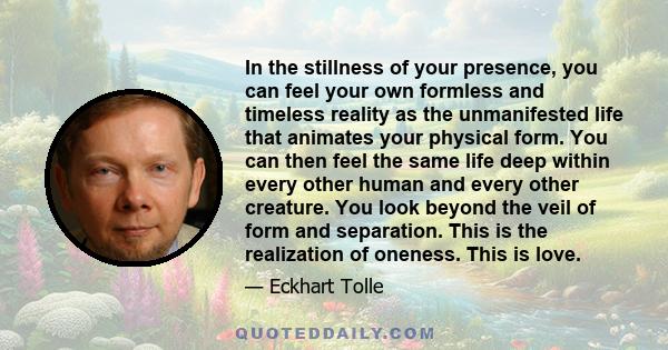 In the stillness of your presence, you can feel your own formless and timeless reality as the unmanifested life that animates your physical form. You can then feel the same life deep within every other human and every