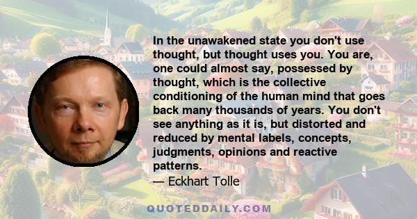 In the unawakened state you don't use thought, but thought uses you. You are, one could almost say, possessed by thought, which is the collective conditioning of the human mind that goes back many thousands of years.