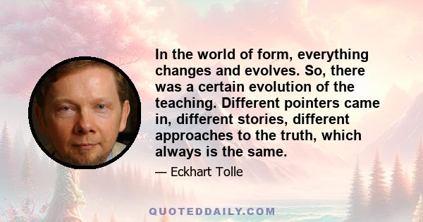 In the world of form, everything changes and evolves. So, there was a certain evolution of the teaching. Different pointers came in, different stories, different approaches to the truth, which always is the same.