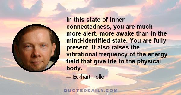 In this state of inner connectedness, you are much more alert, more awake than in the mind-identified state. You are fully present. It also raises the vibrational frequency of the energy field that give life to the