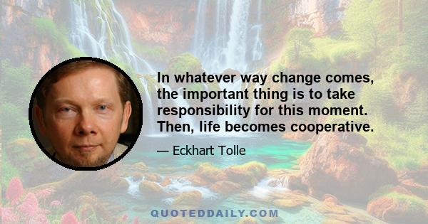 In whatever way change comes, the important thing is to take responsibility for this moment. Then, life becomes cooperative.