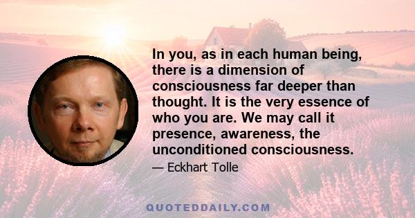 In you, as in each human being, there is a dimension of consciousness far deeper than thought. It is the very essence of who you are. We may call it presence, awareness, the unconditioned consciousness.