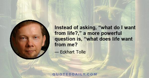 Instead of asking, “what do I want from life?,” a more powerful question is, “what does life want from me?