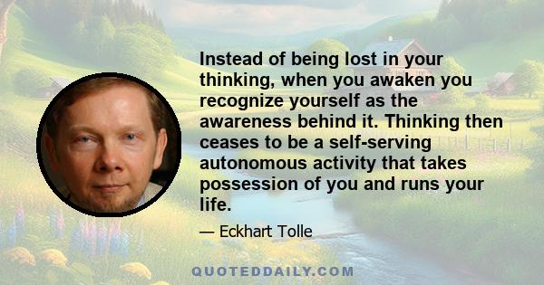 Instead of being lost in your thinking, when you awaken you recognize yourself as the awareness behind it. Thinking then ceases to be a self-serving autonomous activity that takes possession of you and runs your life.