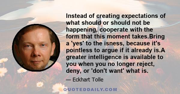 Instead of creating expectations of what should or should not be happening, cooperate with the form that this moment takes.Bring a 'yes' to the isness, because it's pointless to argue if it already is.A greater