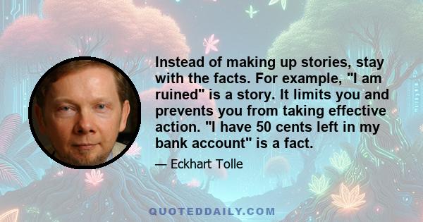 Instead of making up stories, stay with the facts. For example, I am ruined is a story. It limits you and prevents you from taking effective action. I have 50 cents left in my bank account is a fact.