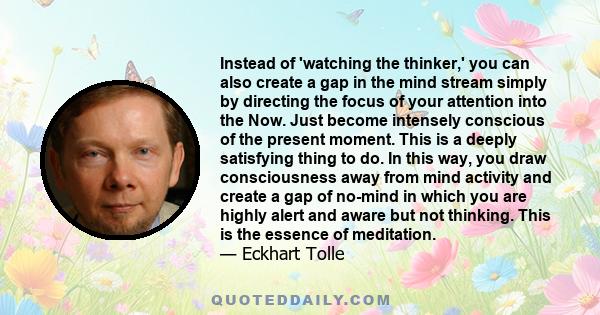 Instead of 'watching the thinker,' you can also create a gap in the mind stream simply by directing the focus of your attention into the Now. Just become intensely conscious of the present moment. This is a deeply