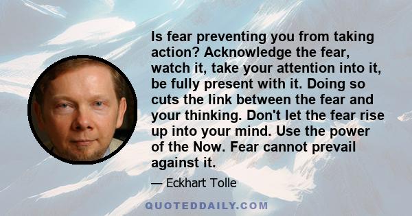 Is fear preventing you from taking action? Acknowledge the fear, watch it, take your attention into it, be fully present with it. Doing so cuts the link between the fear and your thinking. Don't let the fear rise up