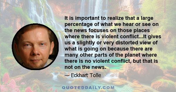 It is important to realize that a large percentage of what we hear or see on the news focuses on those places where there is violent conflict...It gives us a slightly or very distorted view of what is going on because