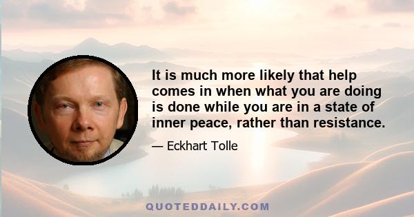 It is much more likely that help comes in when what you are doing is done while you are in a state of inner peace, rather than resistance.