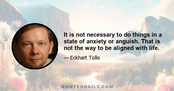 It is not necessary to do things in a state of anxiety or anguish. That is not the way to be aligned with life.