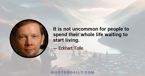 It is not uncommon for people to spend their whole life waiting to start living.