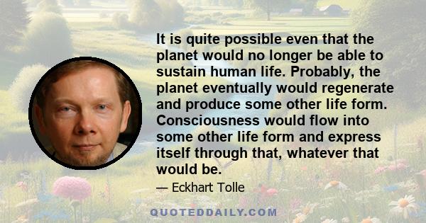 It is quite possible even that the planet would no longer be able to sustain human life. Probably, the planet eventually would regenerate and produce some other life form. Consciousness would flow into some other life