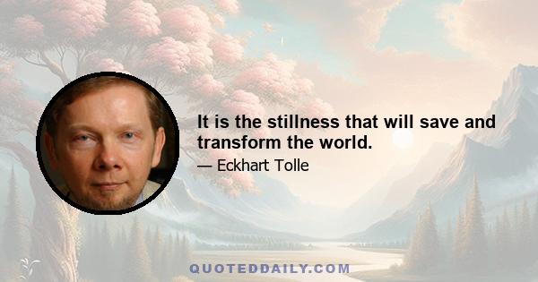 It is the stillness that will save and transform the world.