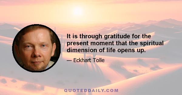 It is through gratitude for the present moment that the spiritual dimension of life opens up.