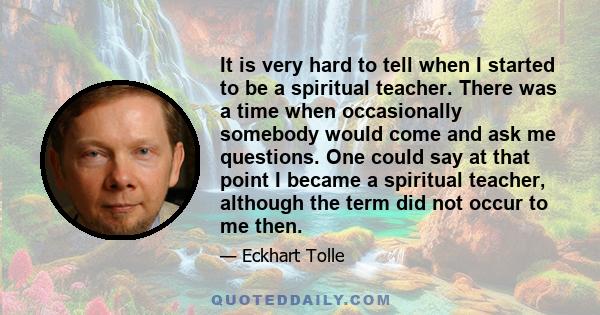 It is very hard to tell when I started to be a spiritual teacher. There was a time when occasionally somebody would come and ask me questions. One could say at that point I became a spiritual teacher, although the term