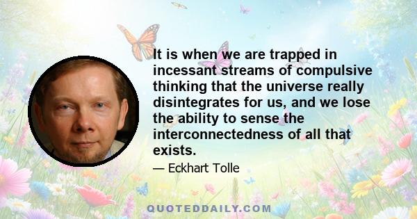 It is when we are trapped in incessant streams of compulsive thinking that the universe really disintegrates for us, and we lose the ability to sense the interconnectedness of all that exists.