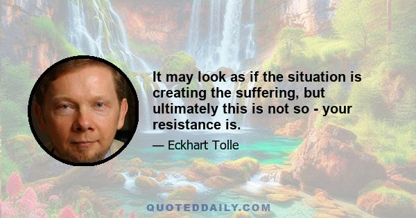 It may look as if the situation is creating the suffering, but ultimately this is not so - your resistance is.