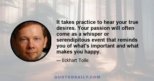 It takes practice to hear your true desires. Your passion will often come as a whisper or serendipitous event that reminds you of what's important and what makes you happy.