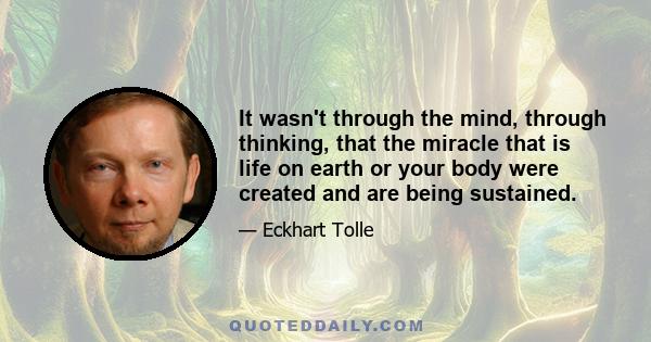 It wasn't through the mind, through thinking, that the miracle that is life on earth or your body were created and are being sustained.