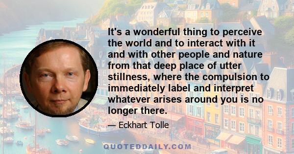 It's a wonderful thing to perceive the world and to interact with it and with other people and nature from that deep place of utter stillness, where the compulsion to immediately label and interpret whatever arises