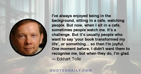 I've always enjoyed being in the background, sitting in a cafe, watching people. But now, when I sit in a cafe, sometimes people watch me. It's a challenge. But it's usually people who want to say 'your book transformed 