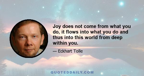 Joy does not come from what you do, it flows into what you do and thus into this world from deep within you.