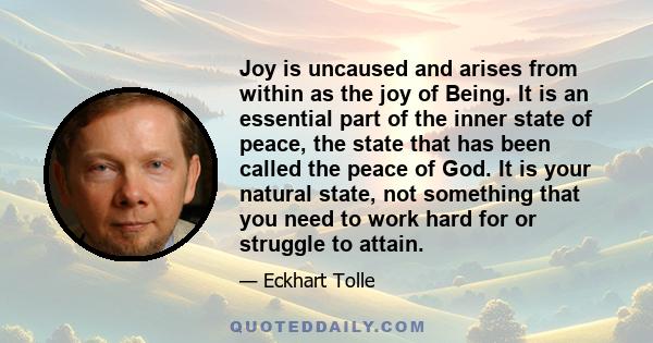 Joy is uncaused and arises from within as the joy of Being. It is an essential part of the inner state of peace, the state that has been called the peace of God. It is your natural state, not something that you need to