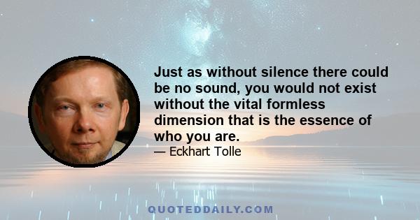 Just as without silence there could be no sound, you would not exist without the vital formless dimension that is the essence of who you are.