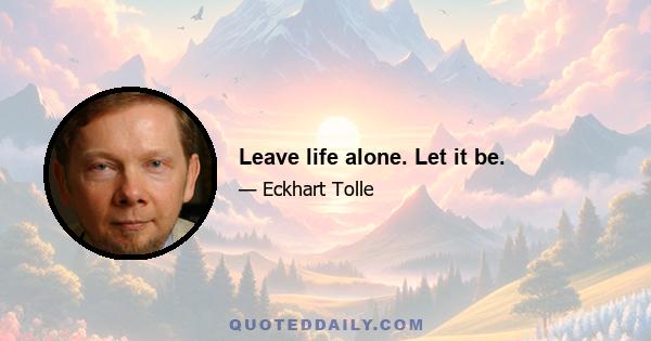 Leave life alone. Let it be.