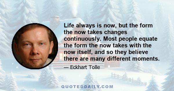 Life always is now, but the form the now takes changes continuously. Most people equate the form the now takes with the now itself, and so they believe there are many different moments.