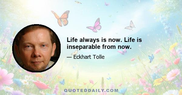 Life always is now. Life is inseparable from now.