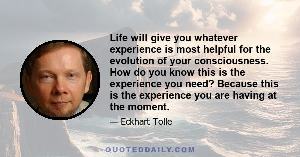 Life will give you whatever experience is most helpful for the evolution of your consciousness. How do you know this is the experience you need? Because this is the experience you are having at the moment.