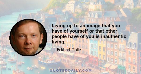 Living up to an image that you have of yourself or that other people have of you is inauthentic living.