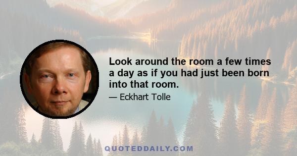 Look around the room a few times a day as if you had just been born into that room.