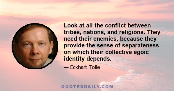 Look at all the conflict between tribes, nations, and religions. They need their enemies, because they provide the sense of separateness on which their collective egoic identity depends.