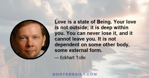 Love is a state of Being. Your love is not outside; it is deep within you. You can never lose it, and it cannot leave you. It is not dependent on some other body, some external form.