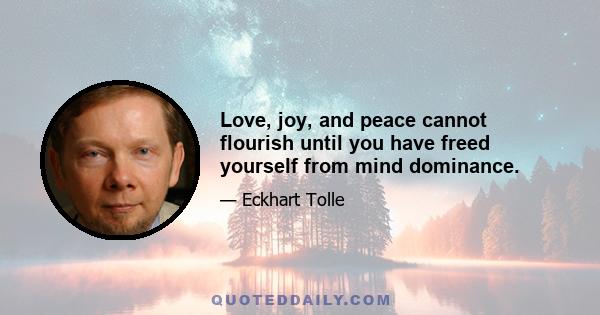 Love, joy, and peace cannot flourish until you have freed yourself from mind dominance.