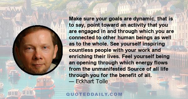 Make sure your goals are dynamic, that is to say, point toward an activity that you are engaged in and through which you are connected to other human beings as well as to the whole. See yourself inspiring countless