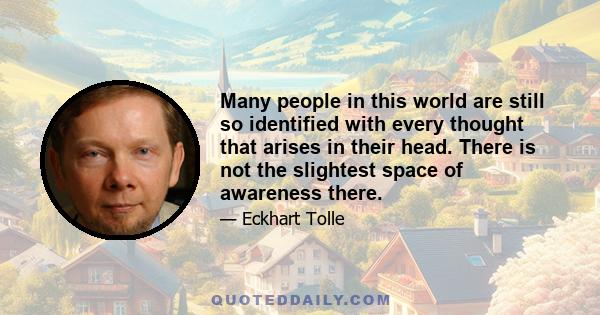 Many people in this world are still so identified with every thought that arises in their head. There is not the slightest space of awareness there.