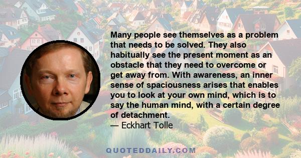 Many people see themselves as a problem that needs to be solved. They also habitually see the present moment as an obstacle that they need to overcome or get away from. With awareness, an inner sense of spaciousness