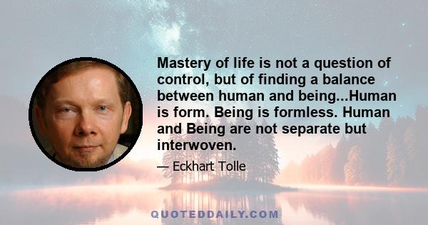 Mastery of life is not a question of control, but of finding a balance between human and being...Human is form. Being is formless. Human and Being are not separate but interwoven.